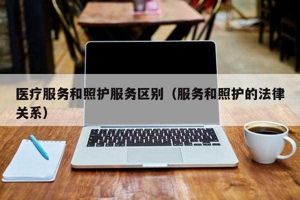 医疗服务和照护服务区别（服务和照护的法律关系）
