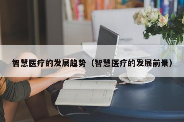 智慧医疗的发展趋势（智慧医疗的发展前景）