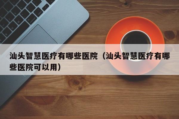 汕头智慧医疗有哪些医院（汕头智慧医疗有哪些医院可以用）
