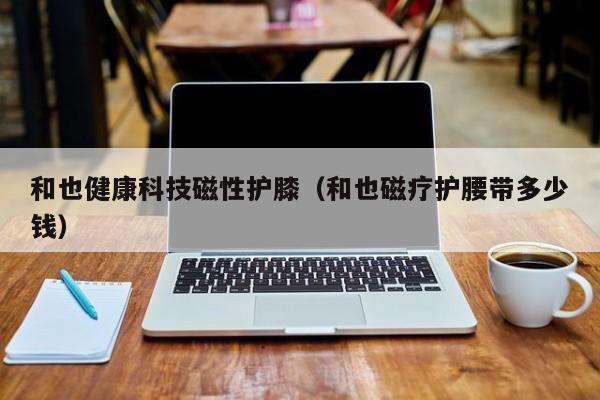 和也健康科技磁性护膝（和也磁疗护腰带多少钱）