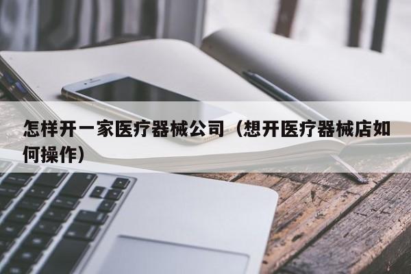 怎样开一家医疗器械公司（想开医疗器械店如何操作）