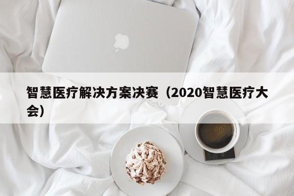 智慧医疗解决方案决赛（2020智慧医疗大会）