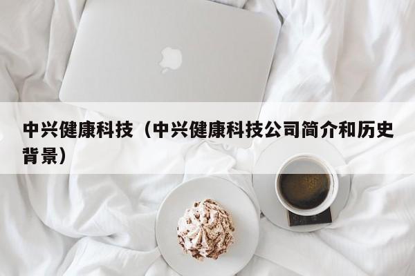 中兴健康科技（中兴健康科技公司简介和历史背景）