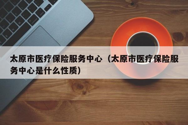 太原市医疗保险服务中心（太原市医疗保险服务中心是什么性质）