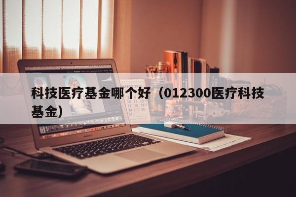 科技医疗基金哪个好（012300医疗科技基金）
