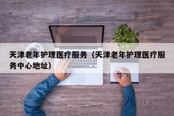 天津老年护理医疗服务（天津老年护理医疗服务中心地址）