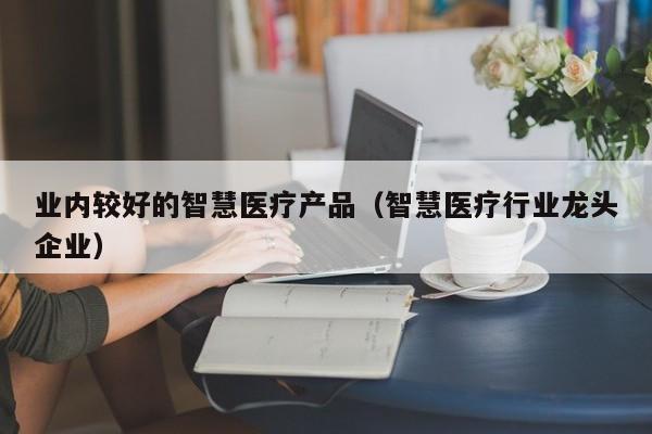 业内较好的智慧医疗产品（智慧医疗行业龙头企业）