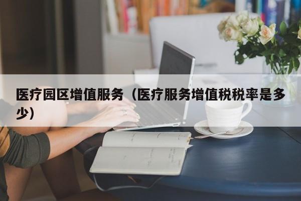 医疗园区增值服务（医疗服务增值税税率是多少）